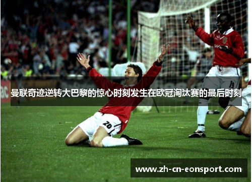 曼联奇迹逆转大巴黎的惊心时刻发生在欧冠淘汰赛的最后时刻